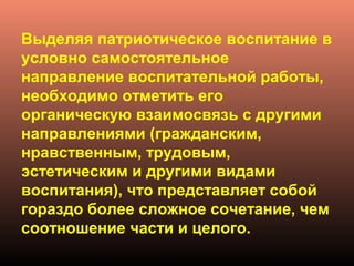 Выделяя патриотическое воспитание в
условно самостоятельное
направление воспитательной работы,
необходимо отметить его
органическую взаимосвязь с другими
направлениями (гражданским,
нравственным, трудовым,
эстетическим и другими видами
воспитания), что представляет собой
гораздо более сложное сочетание, чем
соотношение части и целого.
 