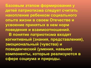Базовым этапом формирования у
детей патриотизма следует считать
накопление ребенком социального
опыта жизни в своем Отечестве и
усвоение принятых в нем норм
поведения и взаимоотношений.
В понятие патриотизма входят
когнитивный (знания, представления),
эмоциональный (чувства) и
поведенческий (умения, навыки)
компоненты, которые реализуются в
сфере социума и природы.
 
