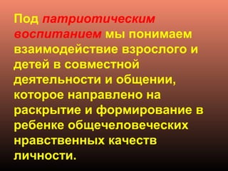 Под патриотическим
воспитанием мы понимаем
взаимодействие взрослого и
детей в совместной
деятельности и общении,
которое направлено на
раскрытие и формирование в
ребенке общечеловеческих
нравственных качеств
личности.
 