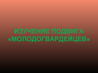 ИЗУЧЕНИЕ ПОДВИГА
«МОЛОДОГВАРДЕЙЦЕВ»
 