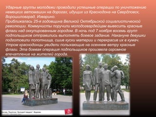 Ударные группы молодежи проводили успешные операции по уничтожению
немецких автомашин на дорогах, идущих из Краснодона на Свердловск,
Ворошиловград, Изварино.
Приближалась 25-я годовщина Великой Октябрьской социалистической
революции. Коммунисты поручили молодогвардейцам вывесить красные
флаги над оккупированным городом. В ночь под 7 ноября восемь групп
подпольщиков отправились выполнять боевое задание. Накануне девушки
подготовили полотнища, сшив куски материи и перекрасив их в кумач.
Утром краснодонцы увидели полыхающие на осеннем ветру красные
флаги. Эта боевая операция подпольщиков произвела огромное
впечатление на жителей города.
 