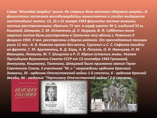 Слава "Молодой гвардии" росла. Их славные дела жестоко оборвала смерть…В
фашистских застенках молодогвардейцы мужественно и стойко выдержали
жесточайшие пытки. 15, 16 и 31 января 1943 фашисты частью живыми,
частью расстрелянными сбросили 71 чел. в шурф шахты № 5, глубиной 53 м.
Кошевой, Шевцова, С. М. Остапенко, Д. У. Огурцов, В. Ф. Субботин после
зверских пыток были расстреляны в Гремучем лесу вблизи г. Ровеньки 9
февраля 1943. 4 чел. расстреляны в других районах. От преследования полиции
ушли 11 чел.: А. В. Ковалев пропал без вести, Туркенич и С. С. Сафонов погибли
на фронте, Г. М. Арутюнянц, В. Д. Борц, А. В. Лопухов, О. И. Иванцова, Н. М.
Иванцова, Левашов, М. Т. Шищенко и Р. П. Юркин остались живы. Указом
Президиума Верховного Совета СССР от 13 сентября 1943 Громовой,
Земнухову, Кошевому, Тюленину, Шевцовой было присвоено звание Героя
Советского Союза, 3 участника "М. г." награждены орденом Красного
Знамени, 35 - орденом Отечественной войны 1-й степени, 6 - орденом Красной
Звезды, 66 - медалью "Партизану Отечественной войны" 1-й степени.
 