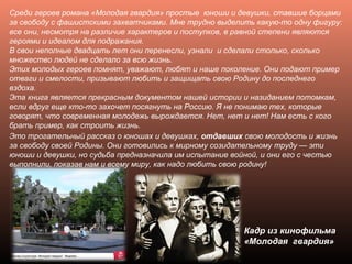 Среди героев романа «Молодая гвардия» простые юноши и девушки, ставшие борцами
за свободу с фашистскими захватчиками. Мне трудно выделить какую-то одну фигуру:
все они, несмотря на различие характеров и поступков, в равной степени являются
героями и идеалом для подражания.
В свои неполные двадцать лет они перенесли, узнали и сделали столько, сколько
множество людей не сделало за всю жизнь.
Этих молодых героев помнят, уважают, любят и наше поколение. Они подают пример
отваги и смелости, призывают любить и защищать свою Родину до последнего
вздоха.
Эта книга является прекрасным документом нашей истории и назиданием потомкам,
если вдруг еще кто-то захочет посягнуть на Россию. Я не понимаю тех, которые
говорят, что современная молодежь вырождается. Нет, нет и нет! Нам есть с кого
брать пример, как строить жизнь.
Кадр из кинофильма
«Молодая гвардия»
Это трогательный рассказ о юношах и девушках, отдавших свою молодость и жизнь
за свободу своей Родины. Они готовились к мирному созидательному труду — эти
юноши и девушки, но судьба предназначила им испытание войной, и они его с честью
выполнили, показав нам и всему миру, как надо любить свою родину!
 