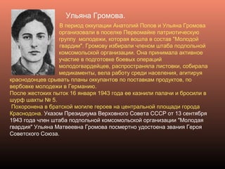 Ульяна Громова.
В период оккупации Анатолий Попов и Ульяна Громова
организовали в поселке Первомайке патриотическую
группу молодежи, которая вошла в состав "Молодой
гвардии". Громову избирали членом штаба подпольной
комсомольской организации. Она принимала активное
участие в подготовке боевых операций
молодогвардейцев, распространяла листовки, собирала
медикаменты, вела работу среди населения, агитируя
краснодонцев срывать планы оккупантов по поставкам продуктов, по
вербовке молодежи в Германию.
После жестоких пыток 16 января 1943 года ее казнили палачи и бросили в
шурф шахты № 5.
Похоронена в братской могиле героев на центральной площади города
Краснодона. Указом Президиума Верховного Совета СССР от 13 сентября
1943 года член штаба подпольной комсомольской организации "Молодая
гвардия" Ульяна Матвеевна Громова посмертно удостоена звания Героя
Советского Союза.
 