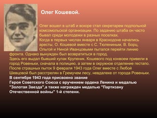 Олег Кошевой.
Олег вошел в штаб и вскоре стал секретарем подпольной
комсомольской организации. По заданию штаба он часто
бывал среди молодежи в разных поселках.
Когда в первых числах января в Краснодоне начались
аресты, О. Кошевой вместе с С. Тюлениным, В. Борц,
Ольгой и Ниной Иванцовыми пытался перейти линию
фронта. Однако вынужден был возвратиться в город.
Здесь его выдал бывший кулак Крупеник. Кошевого под конвоем привели в
город Ровеньки, сначала в полицию, а затем в окружное отделение гестапо.
После страшных пыток 9 февраля 1943 года Олег вместе с Любой
Шевцовой был расстрелян в Гремучем лесу, невдалеке от города Ровеньки.
В сентябре 1943 года присвоено звание
Героя Советского Союза с вручением ордена Ленина и медалью
"Золотая Звезда",а также награжден медалью "Партизану
Отечественной войны" 1-й степени.
 