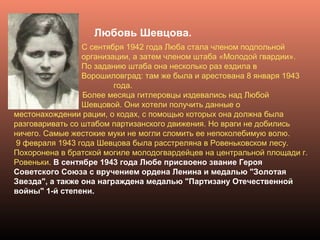 Любовь Шевцова.
С сентября 1942 года Люба стала членом подпольной
организации, а затем членом штаба «Молодой гвардии».
По заданию штаба она несколько раз ездила в
Ворошиловград: там же была и арестована 8 января 1943
года.
Более месяца гитлеровцы издевались над Любой
Шевцовой. Они хотели получить данные о
местонахождении рации, о кодах, с помощью которых она должна была
разговаривать со штабом партизанского движения. Но враги не добились
ничего. Самые жестокие муки не могли сломить ее непоколебимую волю.
9 февраля 1943 года Шевцова была расстреляна в Ровеньковском лесу.
Похоронена в братской могиле молодогвардейцев на центральной площади г.
Ровеньки. В сентябре 1943 года Любе присвоено звание Героя
Советского Союза с вручением ордена Ленина и медалью "Золотая
Звезда", а также она награждена медалью "Партизану Отечественной
войны" 1-й степени.
 
