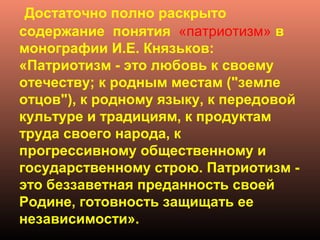 Достаточно полно раскрыто
содержание понятия «патриотизм» в
монографии И.Е. Князьков:
«Патриотизм - это любовь к своему
отечеству; к родным местам ("земле
отцов"), к родному языку, к передовой
культуре и традициям, к продуктам
труда своего народа, к
прогрессивному общественному и
государственному строю. Патриотизм -
это беззаветная преданность своей
Родине, готовность защищать ее
независимости».
 