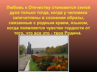 Любовь к Отечеству становится силой
духа только тогда, когда у человека
запечатлены в сознании образы,
связанные с родным краем, языком,
когда появляется чувство гордости от
того, что все это - твоя Родина.
 