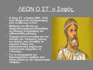 ΛΕΩΝ Ο ΣΤ΄ ο Σοφός
• Ο Λέων ΣΤ΄ ο Σοφός (866 – 912) 
ήταν Βυζαντινός αυτοκράτορας 
από το 886 έως το 912. 
• Μαθητής του Φωτίου με 
εξαιρετική μόρφωση διακρίθηκε 
ως δόκιμος συγγραφέας και 
ενθουσιώδης ρήτορας. 
• Έγραψε εκτενή επιτάφιο για τον 
πατέρα του, ποιήματα, λόγους 
και ομιλίες, που συνήθιζε να 
εκφωνεί ο ίδιος στις 
εκκλησιαστικές γιορτές και 
στρατιωτικό εγχειρίδιο, τα 
«Τακτικά». 
• Για τη συγγραφική του 
δραστηριότητα τιμήθηκε όσο 
ακόμη ζούσε με την προσωνυμία 
«Σοφός». 
 