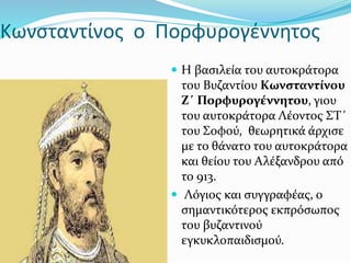 Κωνσταντίνος ο Πορφυρογέννητος
 Η βασιλεία του αυτοκράτορα
του Βυζαντίου Κωνσταντίνου
Ζ΄ Πορφυρογέννητου, γιου
του αυτοκράτορα Λέοντος ΣΤ΄
του Σοφού, θεωρητικά άρχισε
με το θάνατο του αυτοκράτορα
και θείου του Αλέξανδρου από
το 913.
 Λόγιος και συγγραφέας, ο
σημαντικότερος εκπρόσωπος
του βυζαντινού
εγκυκλοπαιδισμού.
 