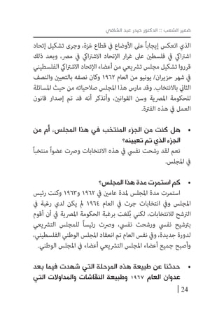 24
‫الشافي‬ ‫عبد‬ ‫حيدر‬ ‫الدكتور‬ :: ‫الشعب‬ ‫ضمير‬
‫إتحاد‬ ‫تشكيل‬ ‫وجرى‬ ،‫غزة‬ ‫قطاع‬ ‫يف‬ ‫األوضاع‬ ‫عىل‬ ً‫ا‬‫إيجاب‬ ‫انعكس‬ ‫الذي‬
‫ذلك‬ ‫وبعد‬ ،‫مرص‬ ‫يف‬ ‫ايك‬‫رت‬‫االش‬ ‫اإلتحاد‬ ‫ار‬‫ر‬‫غ‬ ‫عىل‬ ‫فلسطني‬ ‫يف‬ ‫ايك‬‫رت‬‫اش‬
‫الفلسطيني‬ ‫ايك‬‫رت‬‫االش‬ ‫اإلتحاد‬ ‫أعضاء‬ ‫من‬ ‫ترشيعي‬ ‫مجلس‬ ‫تشكيل‬ ‫قرروا‬
‫والنصف‬ ‫بالتعيني‬ ‫نصفه‬ ‫وكان‬ 1962 ‫العام‬ ‫من‬ ‫يونيو‬ /‫ان‬‫ر‬‫حزي‬ ‫شهر‬ ‫يف‬
‫املسائلة‬ ‫حيث‬ ‫من‬ ‫صالحياته‬ ‫املجلس‬ ‫هذا‬ ‫مارس‬ ‫وقد‬ .‫باالنتخاب‬ ‫الثاين‬
‫قانون‬ ‫إصدار‬ ‫تم‬ ‫قد‬ ‫أنه‬ ‫وأتذكر‬ ،‫القوانني‬ ‫وسن‬ ‫املرصية‬ ‫للحكومة‬
.‫الفرتة‬ ‫هذه‬ ‫يف‬ ‫العمل‬
• 	‫من‬ ‫أم‬ ،‫المجلس‬ ‫هذا‬ ‫في‬ ‫المنتخب‬ ‫الجزء‬ ‫من‬ ‫كنت‬ ‫هل‬
‫تعيينه؟‬ ‫تم‬ ‫الذي‬ ‫الجزء‬
ً‫ا‬‫منتخب‬ ً‫ا‬‫عضو‬ ‫ورصت‬ ‫االنتخابات‬ ‫هذه‬ ‫يف‬ ‫نفيس‬ ‫رشحت‬ ‫لقد‬ ‫نعم‬
.‫املجلس‬ ‫يف‬
• 	‫المجلس؟‬ ‫هذا‬ ‫مدة‬ ‫استمرت‬ ‫كم‬
‫رئيس‬ ‫وكنت‬ 1963‫و‬ 1962 ‫يف‬ ‫عامني‬ ‫ملدة‬ ‫املجلس‬ ‫مدة‬ ‫استمرت‬
‫يف‬ ‫رغبة‬ ‫لدي‬ ‫يكن‬ ‫مل‬ 1964 ‫العام‬ ‫يف‬ ‫جرت‬ ‫انتخابات‬ ‫ويف‬ ‫املجلس‬
‫أقوم‬ ‫أن‬ ‫يف‬ ‫املرصية‬ ‫الحكومة‬ ‫برغبة‬ ‫لغت‬ُ‫ب‬ ‫لكني‬ ،‫لالنتخابات‬ ‫الرتشح‬
‫الترشيعي‬ ‫للمجلس‬ ً‫ا‬‫رئيس‬ ‫ورصت‬ ،‫نفيس‬ ‫ورشحت‬ ‫نفيس‬ ‫برتشيح‬
،‫الفلسطيني‬ ‫الوطني‬‫املجلس‬ ‫انعقاد‬ ‫تم‬ ‫العام‬ ‫نفس‬ ‫ويف‬ ،‫جديدة‬ ‫لدورة‬
.‫الوطني‬ ‫املجلس‬ ‫يف‬ ‫أعضاء‬ ‫الترشيعي‬ ‫املجلس‬ ‫أعضاء‬ ‫جميع‬ ‫وأصبح‬
• 	‫بعد‬ ‫فيما‬ ‫شهدت‬ ‫التي‬ ‫المرحلة‬ ‫هذه‬ ‫طبيعة‬ ‫عن‬ ‫حدثنا‬
‫التي‬ ‫والمداوالت‬ ‫النقاشات‬ ‫وطبيعة‬ 1967 ‫العام‬ ‫عدوان‬
 