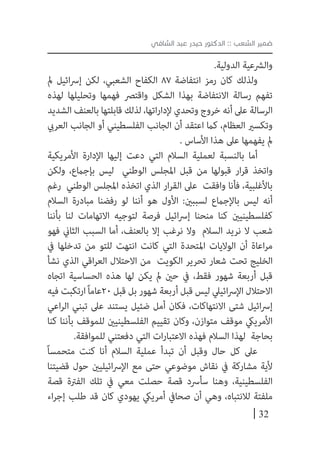 32
‫الشافي‬ ‫عبد‬ ‫حيدر‬ ‫الدكتور‬ :: ‫الشعب‬ ‫ضمير‬
.‫الدولية‬ ‫والرشعية‬
‫مل‬ ‫ائيل‬‫رس‬‫إ‬ ‫لكن‬ ،‫الشعبي‬ ‫الكفاح‬ 87 ‫انتفاضة‬ ‫رمز‬ ‫كان‬ ‫ولذلك‬
‫لهذه‬ ‫وتحليلها‬ ‫فهمها‬ ‫واقترص‬ ‫الشكل‬ ‫بهذا‬ ‫االنتفاضة‬ ‫رسالة‬ ‫تفهم‬
‫الشديد‬ ‫بالعنف‬ ‫قابلتها‬ ‫لذلك‬ ،‫اتها‬‫ر‬‫إلدا‬ ‫وتحدي‬ ‫خروج‬ ‫أنه‬ ‫عىل‬ ‫الرسالة‬
‫العريب‬ ‫الجانب‬ ‫أو‬ ‫الفلسطيني‬ ‫الجانب‬ ‫أن‬ ‫اعتقد‬ ‫كام‬ ،‫العظام‬ ‫وتكسري‬
. ‫األساس‬ ‫هذا‬ ‫عىل‬ ‫يفهمها‬ ‫مل‬
‫األمريكية‬ ‫اإلدارة‬ ‫إليها‬ ‫دعت‬ ‫التي‬ ‫السالم‬ ‫لعملية‬ ‫بالنسبة‬ ‫أما‬
‫ولكن‬ ،‫بإجامع‬ ‫ليس‬ ‫الوطني‬ ‫املجلس‬ ‫قبل‬ ‫من‬ ‫قبولها‬ ‫ار‬‫ر‬‫ق‬ ‫واتخذ‬
‫رغم‬ ‫الوطني‬ ‫املجلس‬ ‫اتخذه‬ ‫الذي‬ ‫ار‬‫ر‬‫الق‬ ‫عىل‬ ‫وافقت‬ ‫فأنا‬ ،‫باألغلبية‬
‫السالم‬ ‫مبادرة‬ ‫رفضنا‬ ‫لو‬ ‫أننا‬ ‫هو‬ ‫األول‬ :‫لسببني‬ ‫باإلجامع‬ ‫ليس‬ ‫أنه‬
‫بأننا‬ ‫لنا‬ ‫االتهامات‬ ‫لتوجيه‬ ‫فرصة‬ ‫ائيل‬‫رس‬‫إ‬ ‫منحنا‬ ‫كنا‬ ‫كفلسطينيني‬
‫فهو‬ ‫الثاين‬ ‫السبب‬ ‫أما‬ ،‫بالعنف‬ ‫إال‬ ‫نرغب‬ ‫وال‬ ‫السالم‬ ‫نريد‬ ‫ال‬ ‫شعب‬
‫يف‬ ‫تدخلها‬ ‫من‬ ‫للتو‬ ‫انتهت‬ ‫كانت‬ ‫التي‬ ‫املتحدة‬ ‫الواليات‬ ‫أن‬ ‫اعاة‬‫ر‬‫م‬
‫نشأ‬ ‫الذي‬ ‫اقي‬‫ر‬‫الع‬ ‫االحتالل‬ ‫من‬ ‫الكويت‬ ‫تحرير‬ ‫شعار‬ ‫تحت‬ ‫الخليج‬
‫اتجاه‬ ‫الحساسية‬ ‫هذه‬ ‫لها‬ ‫يكن‬ ‫مل‬ ‫حني‬ ‫يف‬ ،‫فقط‬ ‫شهور‬ ‫أربعة‬ ‫قبل‬
‫فيه‬ ‫ارتكبت‬ً‫ا‬‫02عام‬ ‫قبل‬ ‫بل‬ ‫شهور‬ ‫أربعة‬ ‫قبل‬ ‫ليس‬ ‫ائييل‬‫رس‬‫اإل‬ ‫االحتالل‬
‫اعي‬‫ر‬‫ال‬ ‫تبني‬ ‫عىل‬ ‫يستند‬ ‫ضئيل‬ ‫أمل‬ ‫فكان‬ ،‫االنتهاكات‬ ‫شتى‬ ‫ائيل‬‫رس‬‫إ‬
‫كنا‬ ‫بأننا‬ ‫للموقف‬ ‫الفلسطينيني‬ ‫تقييم‬ ‫وكان‬ ،‫متوازن‬ ‫موقف‬ ‫األمرييك‬
.‫للموافقة‬ ‫دفعتني‬ ‫التي‬ ‫ات‬‫ر‬‫االعتبا‬ ‫فهذه‬ ‫السالم‬ ‫لهذا‬ ‫بحاجة‬
ً‫ا‬‫متحمس‬ ‫كنت‬ ‫أنا‬ ‫السالم‬ ‫عملية‬ ‫تبدأ‬ ‫أن‬ ‫وقبل‬ ‫حال‬ ‫كل‬ ‫عىل‬
‫قضيتنا‬ ‫حول‬ ‫ائيليني‬‫رس‬‫اإل‬ ‫مع‬ ‫حتى‬ ‫موضوعي‬ ‫نقاش‬ ‫يف‬ ‫مشاركة‬ ‫ألية‬
‫قصة‬ ‫الفرتة‬ ‫تلك‬ ‫يف‬ ‫معي‬ ‫حصلت‬ ‫قصة‬ ‫سأرسد‬ ‫وهنا‬ ،‫الفلسطينية‬
‫اء‬‫ر‬‫إج‬ ‫طلب‬ ‫قد‬ ‫كان‬ ‫يهودي‬ ‫أمرييك‬ ‫صحايف‬ ‫أن‬ ‫وهي‬ ،‫لالنتباه‬ ‫ملفتة‬
 