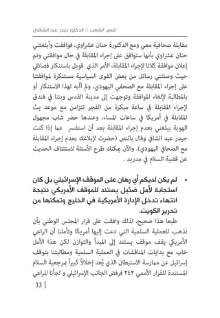 33
‫الشافي‬ ‫عبد‬ ‫حيدر‬ ‫الدكتور‬ :: ‫الشعب‬ ‫ضمير‬
‫وأبلغتني‬ ‫فوافقت‬ ،‫اوي‬‫رش‬‫ع‬ ‫حنان‬ ‫الدكتورة‬ ‫ومع‬ ‫معي‬ ‫صحافية‬ ‫مقابلة‬
‫وتم‬ ‫موافقتي‬ ‫حال‬ ‫يف‬ ‫املقابلة‬ ‫اء‬‫ر‬‫إج‬ ‫عىل‬ ‫ستوافق‬ ‫بأنها‬ ‫اوي‬‫رش‬‫ع‬ ‫حنان‬
‫فصائيل‬ ‫باستنكار‬ ‫قوبل‬ ‫الذي‬ ‫األمر‬ ،‫املقابلة‬ ‫اء‬‫ر‬‫إلج‬ ‫كالنا‬ ‫موافقة‬ ‫إعالن‬
‫ملوافقتنا‬ ‫مستنكرة‬ ‫السياسية‬ ‫القوى‬ ‫بعض‬ ‫من‬ ‫رسائل‬ ‫وصلتني‬ ‫حيث‬
‫أو‬ ‫االستنكار‬ ‫لهذا‬ ‫أأبه‬ ‫ومل‬ ،‫اليهودي‬ ‫الصحفي‬ ‫مع‬ ‫املقابلة‬ ‫اء‬‫ر‬‫إج‬ ‫عىل‬
‫فندق‬ ‫يف‬ ‫وبتنا‬ ‫القدس‬ ‫مدينة‬ ‫إىل‬ ‫وتوجهت‬ ‫املوافقة‬ ‫إللغاء‬ ‫باملطالبة‬
‫بث‬ ‫موعد‬ ‫مع‬ ‫امن‬‫ز‬‫تت‬ ‫الفجر‬ ‫من‬ ‫مبكرة‬ ‫ساعة‬ ‫يف‬ ‫املقابلة‬ ‫اء‬‫ر‬‫إلج‬
‫مجهول‬ ‫شاب‬ ‫حرض‬ ‫وعندها‬ ،‫املساء‬ ‫ساعات‬ ‫يف‬ ‫أمريكا‬ ‫يف‬ ‫املقابلة‬
‫كنت‬ ‫إذا‬ ‫عام‬ ‫استفرس‬ ‫أن‬ ‫بعد‬ ‫املقابلة‬ ‫اء‬‫ر‬‫إج‬ ‫بعدم‬ ‫يبلغني‬ ‫الهوية‬
‫املقابلة‬ ‫اء‬‫ر‬‫إج‬ ‫بعدم‬ ‫إلبالغك‬ ‫(حرضت‬ ‫بالنص‬ ‫وقال‬ ‫الشايف‬ ‫عبد‬ ‫حيدر‬
‫الحديث‬ ‫الستئناف‬ ‫األسئلة‬ ‫طرح‬ ‫ميكنك‬ ‫واآلن‬ .)‫اليهودي‬ ‫الصحايف‬ ‫مع‬
. ‫مدريد‬ ‫يف‬ ‫السالم‬ ‫قضية‬ ‫عن‬
• 	‫كان‬ ‫بل‬ ‫اإلسرائيلي‬ ‫الموقف‬ ‫على‬ ‫رهان‬ ‫أي‬ ‫لديكم‬ ‫يكن‬ ‫لم‬
‫نتيجة‬ ‫األمريكي‬ ‫للموقف‬ ‫يستند‬ ‫ضئيل‬ ‫ألمل‬ ‫استجابة‬
‫من‬ ‫وتمكنها‬ ‫الخليج‬ ‫في‬ ‫األمريكية‬ ‫اإلدارة‬ ‫تدخل‬ ‫انتهاء‬
.‫الكويت‬ ‫تحرير‬
‫بأن‬ ‫الوطني‬ ‫املجلس‬ ‫ار‬‫ر‬‫ق‬ ‫عىل‬ ‫وافقت‬ ‫لذلك‬ ،‫صحيح‬ ‫هذا‬ ‫طبعا‬
‫اعي‬‫ر‬‫ال‬ ‫أن‬ ‫وتأملنا‬ ‫أمريكا‬ ‫إليها‬ ‫دعت‬ ‫التي‬ ‫السلمية‬ ‫للعملية‬ ‫نذهب‬
‫األمل‬ ‫هذا‬ ‫لكن‬ ‫والتوازن‬ ‫املبدأ‬ ‫إىل‬ ‫يستند‬ ‫موقف‬ ‫يقف‬ ‫األمرييك‬
‫بتوقف‬ ‫ومطالبتنا‬ ‫السلمية‬ ‫العملية‬ ‫يف‬ ‫املناقشات‬ ‫بدايات‬ ‫مع‬ ‫خاب‬
‫السالم‬ ‫مبرجعية‬ً‫ا‬‫ري‬‫كب‬ ً‫ال‬‫إخال‬ ‫عد‬ُ‫ي‬ ‫الذي‬ ‫االستيطان‬ ‫مامرسة‬ ‫عن‬ ‫ائيل‬‫رس‬‫إ‬
‫اعي‬‫ر‬‫لل‬ ‫لجأنا‬ ‫و‬ ‫ائييل‬‫رس‬‫اإل‬ ‫الجانب‬ ‫فرفض‬ 242 ‫األممي‬ ‫ار‬‫ر‬‫للق‬ ‫املستندة‬
 