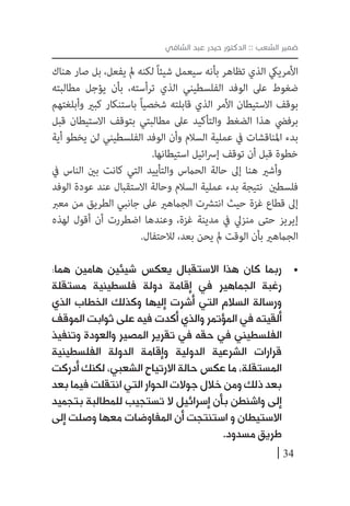 34
‫الشافي‬ ‫عبد‬ ‫حيدر‬ ‫الدكتور‬ :: ‫الشعب‬ ‫ضمير‬
‫هناك‬ ‫صار‬ ‫بل‬ ،‫يفعل‬ ‫مل‬ ‫لكنه‬ ً‫ا‬‫شيئ‬ ‫سيعمل‬ ‫بأنه‬ ‫تظاهر‬ ‫الذي‬ ‫األمرييك‬
‫مطالبته‬ ‫يؤجل‬ ‫بأن‬ ،‫ترأسته‬ ‫الذي‬ ‫الفلسطيني‬ ‫الوفد‬ ‫عىل‬ ‫ضغوط‬
‫وأبلغتهم‬ ‫كبري‬ ‫باستنكار‬ ً‫ا‬‫شخصي‬ ‫قابلته‬ ‫الذي‬ ‫األمر‬ ‫االستيطان‬ ‫بوقف‬
‫قبل‬ ‫االستيطان‬ ‫بتوقف‬ ‫مطالبتي‬ ‫عىل‬ ‫والتأكيد‬ ‫الضغط‬ ‫هذا‬ ‫برفيض‬
‫أية‬ ‫يخطو‬ ‫لن‬ ‫الفلسطيني‬ ‫الوفد‬ ‫وأن‬ ‫السالم‬ ‫عملية‬ ‫يف‬ ‫املناقشات‬ ‫بدء‬
.‫استيطانها‬ ‫ائيل‬‫رس‬‫إ‬ ‫توقف‬ ‫أن‬ ‫قبل‬ ‫خطوة‬
‫يف‬ ‫الناس‬ ‫بني‬ ‫كانت‬ ‫التي‬ ‫والتأييد‬ ‫الحامس‬ ‫حالة‬ ‫إىل‬ ‫هنا‬ ‫وأشري‬
‫الوفد‬ ‫عودة‬ ‫عند‬ ‫االستقبال‬ ‫وحالة‬ ‫السالم‬ ‫عملية‬ ‫بدء‬ ‫نتيجة‬ ‫فلسطني‬
‫معرب‬ ‫من‬ ‫الطريق‬ ‫جانبي‬ ‫عىل‬ ‫الجامهري‬ ‫انترشت‬ ‫حيث‬ ‫غزة‬ ‫قطاع‬ ‫إىل‬
‫لهذه‬ ‫أقول‬ ‫أن‬ ‫اضطررت‬ ‫وعندها‬ ،‫غزة‬ ‫مدينة‬ ‫يف‬ ‫منزيل‬ ‫حتى‬ ‫إيريز‬
.‫لالحتفال‬ ،‫بعد‬ ‫يحن‬ ‫مل‬ ‫الوقت‬ ‫بأن‬ ‫الجامهري‬
• 	:‫هما‬ ‫هامين‬ ‫شيئين‬ ‫يعكس‬ ‫االستقبال‬ ‫هذا‬ ‫كان‬ ‫ربما‬
‫مستقلة‬ ‫فلسطينية‬ ‫دولة‬ ‫إقامة‬ ‫في‬ ‫الجماهير‬ ‫رغبة‬
‫الذي‬ ‫الخطاب‬ ‫وكذلك‬ ‫إليها‬ ‫أشرت‬ ‫التي‬ ‫السالم‬ ‫ورسالة‬
‫الموقف‬ ‫ثوابت‬ ‫على‬ ‫فيه‬ ‫أكدت‬ ‫والذي‬ ‫المؤتمر‬ ‫في‬ ‫ألقيته‬
‫وتنفيذ‬ ‫والعودة‬ ‫المصير‬ ‫تقرير‬ ‫في‬ ‫حقه‬ ‫في‬ ‫الفلسطيني‬
‫الفلسطينية‬ ‫الدولة‬ ‫وإقامة‬ ‫الدولية‬ ‫الشرعية‬ ‫قرارات‬
‫أدركت‬ ‫لكنك‬ ،‫الشعبي‬ ‫االرتياح‬ ‫حالة‬ ‫عكس‬ ‫ما‬ ،‫المستقلة‬
‫بعد‬ ‫فيما‬ ‫انتقلت‬ ‫التي‬ ‫الحوار‬ ‫جوالت‬ ‫خالل‬ ‫ومن‬ ‫ذلك‬ ‫بعد‬
‫بتجميد‬ ‫للمطالبة‬ ‫تستجيب‬ ‫ال‬ ‫إسرائيل‬ ‫بأن‬ ‫واشنطن‬ ‫إلى‬
‫إلى‬ ‫وصلت‬ ‫معها‬ ‫المفاوضات‬ ‫أن‬ ‫استنتجت‬ ‫و‬ ‫االستيطان‬
.‫مسدود‬ ‫طريق‬
 
