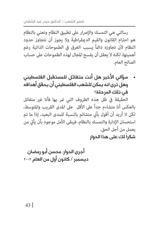 43
‫الشافي‬ ‫عبد‬ ‫حيدر‬ ‫الدكتور‬ :: ‫الشعب‬ ‫ضمير‬
‫بالنظام‬ ‫ونعني‬ ‫النظام‬ ‫تطبيق‬ ‫عىل‬ ‫ار‬‫رص‬‫واإل‬ ‫التمسك‬ ‫هي‬ ‫رسالتي‬
‫حدود‬ ‫نتجاوز‬ ‫أن‬ ‫يجوز‬ ‫وال‬ ‫اطية‬‫ر‬‫الدميق‬ ‫والقيم‬ ‫القانون‬ ‫ام‬‫رت‬‫اح‬ ‫هو‬
‫رغم‬ ‫الذاتية‬ ‫الطموحات‬ ‫يف‬ ‫الغرق‬ ‫يسبب‬ ً‫ا‬‫دامئ‬ ‫تجاوزه‬ ‫ألن‬ ‫النظام‬
‫حساب‬ ‫عىل‬ ‫الطموحات‬ ‫لهذه‬ ‫املجال‬ ‫يفسح‬ ‫أن‬ ‫يعقل‬ ‫ال‬ ‫لكنه‬ ،‫أهميتها‬
.‫العام‬ ‫الصالح‬
• 	‫الفلسطيني‬ ‫للمستقبل‬ ‫متفائل‬ ‫أنت‬ ‫هل‬ ‫األخير‬ ‫سؤالي‬
‫أهدافه‬ ‫يحقق‬ ‫أن‬ ‫الفلسطيني‬ ‫للشعب‬ ‫يمكن‬ ‫انه‬ ‫ترى‬ ‫وهل‬
‫المرحلة؟‬ ‫تلك‬ ‫في‬
‫متفائل‬ ‫غري‬ ‫فأنا‬ ‫بها‬ ‫منر‬ ‫التي‬ ‫الظروف‬ ‫هذه‬ ‫ظل‬ ‫يف‬ ‫الحقيقة‬
،‫واملتوسط‬ ‫القريب‬ ‫املدى‬ ‫عىل‬ ‫األقل‬ ‫عىل‬ ً‫ا‬‫جد‬ ‫متشاءم‬ ‫أنا‬ ‫بالعكس‬
‫تم‬ ‫ما‬ ‫إذا‬ ،‫البعيد‬ ‫للمدى‬ ‫بالنسبة‬ ‫متشائم‬ ‫بأين‬ ‫أقول‬ ‫أن‬ ‫أريد‬ ‫ال‬ ‫لكن‬
‫من‬ ‫يأيت‬ ‫بأن‬ ‫موجود‬ ‫األمل‬ ‫فيبقى‬ ،‫بالنظام‬ ‫والتمسك‬ ‫اإلدارة‬ ‫استحسان‬
.‫الحق‬ ‫أجل‬ ‫من‬ ‫يعمل‬
‫الحوار‬ ‫هذا‬ ‫على‬ ‫لك‬ً‫ا‬‫شكر‬
‫رمضان‬ ‫أبو‬ ‫محسن‬ :‫الحوار‬ ‫أجرى‬
2003 ‫العام‬ ‫من‬ ‫أول‬ ‫كانون‬ / ‫ديسمبر‬
 