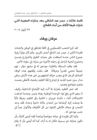 47
‫الشافي‬ ‫عبد‬ ‫حيدر‬ ‫الدكتور‬ :: ‫الشعب‬ ‫ضمير‬
‫التي‬ ‫المهيبة‬ ‫جنازته‬ ‫بعد‬ ‫الشافي‬ ‫عبد‬ ‫حيدر‬ .‫د‬ ‫عائلة‬ ‫كلمة‬
. ‫القطاع‬ ‫أبناء‬ ‫من‬ ‫اآلالف‬ ‫فيها‬ ‫شارك‬
2007 ‫أيلول‬ 27
‫ووفاء‬ ‫عرفان‬
‫والشتات‬ ‫الوطن‬ ‫يف‬ ‫املناطق‬ ‫كافة‬ ‫يف‬ ‫الفلسطيني‬ ‫الشعب‬ ‫كرم‬ ‫لقد‬
‫رؤية‬ً‫ا‬‫ر‬‫مؤث‬ ‫كان‬ ‫وكم‬ . ‫تكريم‬ ‫أجمل‬ ‫الشايف‬ ‫عبد‬ ‫حيدر‬ .‫د‬ ‫الكبري‬ ‫فقيدنا‬
ٍ‫بصمت‬ ‫والشوارع‬ ‫الطرق‬ ‫جنبات‬ ‫عىل‬ ‫اصطفت‬ ‫عندما‬ ‫الناس‬ ‫جموع‬
.‫األخري‬ ‫مثواه‬ ‫إىل‬ ‫منزله‬ ‫من‬ ‫األخرية‬ ‫رحلته‬ ‫يف‬ ‫احل‬‫ر‬‫ال‬ ‫لتحية‬ ‫وخشوع‬
‫لهم‬ ، ‫مؤثر‬ ٍ‫مشهد‬ ‫يف‬ ‫له‬ ‫مودعني‬ ‫اء‬‫ر‬‫والفق‬ ‫البسطاء‬ ‫وقف‬ ‫فقد‬
‫الوفاء‬ ‫هذه‬ ‫وقفتهم‬ ‫مثلت‬ ‫فقد‬ ،ً‫ا‬‫وعرفان‬ ً‫ا‬‫ر‬‫تقدي‬ ‫ننحني‬ ً‫ا‬‫جميع‬
‫وعىل‬ ،‫األرض‬ ‫هذه‬ ‫عىل‬ ‫للمقهورين‬ ‫حياته‬ ‫وهب‬ ‫الذي‬ ‫للرجل‬ ‫الصادق‬
‫بصمت‬ ‫فأعطى‬ ،‫بشعبه‬ ‫الفقيد‬ ‫ثقة‬ ‫تتزعزع‬ ‫مل‬ ‫املديد‬ ‫عمره‬ ‫سنني‬ ‫مدار‬
. ‫وهدوء‬ ‫وتواضع‬ ‫وتجرد‬
‫وكيف‬ ،‫الداخلية‬ ‫األوضاع‬ ‫إليه‬ ‫آلت‬ ‫ملا‬ ‫ارة‬‫ر‬‫بامل‬ ‫الفقيد‬ ‫شعر‬ ‫لقد‬
‫اندلعت‬ ‫وعندما‬ ،‫وصرب‬ ‫بعناد‬ ‫الوطنية‬ ‫الوحدة‬ ‫لواء‬ ‫رفع‬ ‫الذي‬ ‫وهو‬ ،‫ال‬
ً‫ا‬‫تأمل‬ ‫بحرقة‬ ‫الفقيد‬ ‫بىك‬ ‫الثانية‬ « ‫ان‬‫ر‬‫حزي‬ ‫نكسة‬ « ‫أثناء‬ ‫االشتباكات‬
‫وحد‬ ‫فقد‬ ،‫وحدة‬ ‫داعية‬ ‫وألنه‬ ،‫انحدار‬ ‫من‬ ‫أوضاعنا‬ ‫إليه‬ ‫وصلت‬ ‫ملا‬
‫إىل‬ ً‫ا‬‫جنب‬ ‫واأللوان‬ ‫األطياف‬ ‫كل‬ ‫من‬ ‫اإلخوة‬ ‫فالتقى‬ ،‫مامته‬ ‫يف‬ ‫الشعب‬
. ‫له‬ ‫مودعني‬ ‫جنب‬
‫بأن‬ ،ً‫ة‬‫كتاب‬ ‫أوىص‬ ‫فإنه‬ً‫ا‬‫اهد‬‫ز‬‫و‬ ً‫ا‬‫متواضع‬ ‫حياته‬ ‫يف‬ ‫فقيدنا‬ ‫كان‬ ‫وكام‬
‫يقام‬ ‫ال‬ ‫بأن‬ ‫أوىص‬ ‫أنه‬ ‫كام‬ ،‫اد‬‫ر‬‫أ‬ ‫ما‬ ‫له‬ ‫فكان‬ ،‫رسمية‬ ‫غري‬ ‫جنازته‬ ‫تكون‬
 