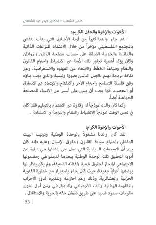 53
‫الشافي‬ ‫عبد‬ ‫حيدر‬ ‫الدكتور‬ :: ‫الشعب‬ ‫ضمير‬
:‫الكريم‬ ‫والحفل‬ ‫واإلخوة‬ ‫األخوات‬
‫تتفىش‬ ‫بدأت‬ ‫التي‬ ‫األخ�لاق‬ ‫أزمة‬ ‫من‬ ً‫ا‬‫ري‬‫كث‬ ‫والدنا‬ ‫حذر‬ ‫لقد‬
‫الذاتية‬ ‫اعات‬‫ز‬‫للن‬ ‫االنشداد‬ ‫خالل‬ ‫من‬ ً‫ا‬‫ر‬‫مؤخ‬ ‫الفلسطيني‬ ‫باملجتمع‬
‫واملواطن‬ ‫الوطن‬ ‫مصلحة‬ ‫حساب‬ ‫عىل‬ ‫الضيقة‬ ‫والحزبية‬ ‫والعائلية‬
‫القانون‬ ‫ام‬‫رت‬‫واح‬ ‫االنضباط‬ ‫عرب‬ ‫األزمة‬ ‫تلك‬ ‫تجاوز‬ ‫أهمية‬ ‫يؤكد‬ ‫وكان‬
‫وعرب‬ ،‫اضية‬‫ر‬‫واالستع‬ ‫الفهلوة‬ ‫عن‬ ‫واالبتعاد‬ ‫الخطط‬ ‫وصياغة‬ ‫والنظام‬
‫بناؤه‬ ‫يجب‬ ‫والذي‬ ‫رئيسية‬ ‫بصورة‬ ‫الناشئ‬ ‫بالجيل‬ ‫تهتم‬ ‫تربوية‬ ‫ثقافة‬
‫االنغالق‬ ‫عن‬ ‫واالبتعاد‬ ‫واالنفتاح‬ ‫اآلخر‬ ‫ام‬‫رت‬‫واح‬ ‫التسامح‬ ‫فلسفة‬ ‫وفق‬
‫للمصلحة‬ ‫االنتامء‬ ‫من‬ ‫أسس‬ ‫عىل‬ ‫يبنى‬ ‫أن‬ ‫يجب‬ ‫كام‬ ،‫التعصب‬ ‫أو‬
.ً‫ا‬‫أيض‬ ‫الجامعية‬
‫كان‬ ‫فقد‬ ‫بالتعليم‬ ‫االهتامم‬ ‫عرب‬ ‫وقدوة‬ ‫له‬ ً‫ا‬‫منوذج‬ ‫والده‬ ‫كان‬ ‫وكام‬
. ‫االستقامة‬ ‫و‬ ‫اهة‬‫ز‬‫والن‬ ‫والنظام‬ ‫لالنضباط‬ ً‫ا‬‫منوذج‬ ‫الوقت‬ ‫نفس‬ ‫يف‬
:‫ام‬‫ر‬‫الك‬ ‫واإلخوة‬ ‫األخوات‬
‫البيت‬ ‫وترتيب‬ ‫الوطنية‬ ‫بالوحدة‬ ً‫ال‬‫مشغو‬ ‫والدنا‬ ‫كان‬ ‫لقد‬
‫كان‬ ‫فإنه‬ ‫وعليه‬ ‫اإلنسان‬ ‫وحقوق‬ ‫القانون‬ ‫سيادة‬ ‫ام‬‫رت‬‫واح‬ ‫الداخيل‬
‫عن‬ ‫عبارة‬ ‫هي‬ ‫إنشائها‬ ‫عىل‬ ‫عمل‬ ‫التي‬ ‫السياسية‬ ‫التجمعات‬ ‫أن‬ ‫يرى‬
‫ومضمونها‬ ‫اطي‬‫ر‬‫الدميق‬ ‫ببعدها‬ ‫الوطنية‬ ‫الوحدة‬ ‫تلك‬ ‫لتحقيق‬ ‫أنويه‬
‫لها‬ ‫ينظر‬ ‫يكن‬ ‫ومل‬ ،‫الضعيفة‬ ‫ولفئاته‬ ‫شعبنا‬ ‫لحقوق‬ ‫املنحاز‬ ‫االجتامعي‬
‫الفئوية‬ ‫خطورة‬ ‫من‬ ‫ار‬‫ر‬‫باستم‬ ‫يحذر‬ ‫كان‬ ‫حيث‬ ،‫جديدة‬ً‫ا‬‫اب‬‫ز‬‫أح‬ ‫بوصفها‬
‫اب‬‫ز‬‫األح‬ ‫لدور‬ ‫وتقديره‬ ‫امه‬‫رت‬‫اح‬ ‫رغم‬ ‫وذلك‬ ،‫والعشائرية‬ ‫الحزبية‬
‫تعزيز‬ ‫أجل‬ ‫ومن‬ ‫اطي‬‫ر‬‫والدميق‬ ‫االجتامعي‬ ‫والبناء‬ ‫الوطنية‬ ‫باملقاومة‬
. ‫واالستقالل‬ ‫بالحرية‬ ‫حقه‬ ‫ضامن‬ ‫طريق‬ ‫عىل‬ ‫شعبنا‬ ‫صمود‬ ‫مقومات‬
 