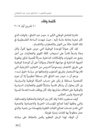 59
‫الشافي‬ ‫عبد‬ ‫حيدر‬ ‫الدكتور‬ :: ‫الشعب‬ ‫ضمير‬
‫وفاء‬ ‫كلمة‬
2007 ‫أول‬ ‫ترشين‬ 10
‫الذي‬ ‫بالوقت‬ ، ‫الشايف‬ ‫عبد‬ ‫حيدر‬ .‫د‬ ‫الكبري‬ ‫الوطني‬ ‫املناضل‬ ‫غادرنا‬
‫يف‬ ‫الفلسطينية‬ ‫الساحة‬ ‫شهدت‬ ‫حيث‬ ، ‫إليه‬ ‫ماسة‬ ‫بحاجة‬ ‫شعبنا‬ ‫كان‬
. ‫واالنقسام‬ ‫اب‬‫ر‬‫واالضط‬ ‫التوتر‬ ‫من‬ ‫حالة‬ ‫الفرتة‬ ‫تلك‬
‫وكان‬ ،ً‫ا‬‫ري‬‫كث‬ ‫عليها‬ ‫حرص‬ ‫التي‬ ‫الوطنية‬ ‫للوحدة‬ ً‫ا‬‫عنوان‬ ‫كان‬ ‫لقد‬
‫أجل‬ ‫من‬ ‫والفعاليات‬ ‫القوى‬ ‫كافة‬ ‫استيعاب‬ ‫عىل‬ ً‫ا‬‫ر‬‫قاد‬ ً‫ا‬‫واسع‬ ً‫ء‬‫وعا‬
‫وتقوية‬ ‫متكني‬ ‫ألهمية‬ ً‫ا‬‫مدرك‬ ‫الداخلية‬ ‫واإلشكاالت‬ ‫ات‬‫ر‬‫للتوت‬ ‫حد‬ ‫وضع‬
‫الوطنية‬ ‫الوحدة‬ ‫أن‬ ‫عىل‬ً‫ا‬‫ومؤكد‬ ‫االحتالل‬ ‫مواجهة‬ ‫يف‬ ‫الداخلية‬ ‫الجبهة‬
‫التي‬ ‫التاريخية‬ ‫التجارب‬ ‫من‬ ‫الدروس‬ ً‫ا‬‫ومستوعب‬ ،‫االنتصار‬ ‫طريق‬ ‫هي‬
.»‫تسد‬‫«فرق‬‫سياسة‬‫عرب‬‫وإضعافها‬‫الشعوب‬‫بتفريق‬‫االستعامر‬‫بها‬‫قام‬
‫دوره‬ ‫أن‬ ‫إال‬ ً‫ا‬‫تنظيمي‬ ً‫ال‬‫مستق‬ ‫كان‬ ‫الشايف‬ ‫عبد‬ ‫حيدر‬ .‫د‬ ‫أن‬ ‫ورغم‬
،‫والسياسية‬ ‫الوطنية‬ ‫الحركة‬ ‫حساب‬ ‫عىل‬ ‫يكن‬ ‫مل‬ ‫مستقلة‬ ‫كشخصية‬
‫السياسية‬ ‫والفعاليات‬ ‫للقوى‬ ً‫ا‬‫مشرتك‬ ً‫ام‬‫قاس‬ ‫يشكل‬ ‫أن‬ ‫يحاول‬ ‫كان‬ ‫بل‬
‫املسرية‬ ‫لخدمة‬‫نفسه‬ ‫يوظف‬‫كان‬‫وقد‬،‫مشاربها‬‫اختالف‬‫عىل‬ ‫والوطنية‬
.‫العكس‬ ‫وليس‬ ‫الوحدوية‬
،‫واملصداقية‬‫والشفافية‬‫اهة‬‫ز‬‫الن‬‫رمز‬‫كان‬‫وقد‬‫ذلك؟‬‫نستغرب‬‫كيف‬
‫والصحية‬ ‫واالجتامعية‬ ‫الخريية‬ ‫املؤسسات‬ ‫لصالح‬ ‫أيضا‬ ‫وظفها‬ ‫والتي‬
‫،والذي‬ ‫شعبنا‬ ‫من‬ ‫واملهمشة‬ ‫الفقرية‬ ‫الفئات‬ ‫لصالح‬ ‫خدمات‬ ‫تقدم‬ ‫التي‬
. ‫طويلة‬ ‫زمنية‬ ‫ات‬‫رت‬‫لق‬ ‫بها‬ ً‫ا‬‫متطوع‬ ‫عمل‬
‫مبادئه‬ ‫عىل‬ ‫بالحفاظ‬ ‫يكمن‬ ‫العظيم‬ ‫الرجل‬ ‫لهذا‬ ‫الوفاء‬ ‫أن‬
 