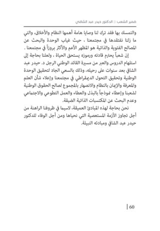 60
‫الشافي‬ ‫عبد‬ ‫حيدر‬ ‫الدكتور‬ :: ‫الشعب‬ ‫ضمير‬
‫والتي‬ ،‫واألخالق‬ ‫النظام‬ ‫أهمها‬ ‫هامة‬ ‫وصايا‬ ‫لنا‬ ‫ترك‬ ‫فقد‬ ‫بها‬ ‫والتمسك‬
‫عن‬ ‫والبحث‬ ‫الوحدة‬ ‫غياب‬ ‫حيث‬ ، ‫مجتمعنا‬ ‫يف‬ ‫نفتقدها‬ ‫زلنا‬ ‫ما‬
. ‫مجتمعنا‬ ‫يف‬ ً‫ا‬‫ز‬‫برو‬ ‫واألكرث‬ ‫األعم‬ ‫املظهر‬ ‫هو‬ ‫والذاتية‬ ‫الفئوية‬ ‫املصالح‬
‫إىل‬ ‫بحاجة‬ ‫ولعلنا‬ ، ‫الحياة‬ ‫يستحق‬ ‫ورموزه‬ ‫قادته‬ ‫يحرتم‬ ً‫ا‬‫شعب‬ ‫إن‬
‫عبد‬ ‫حيدر‬ .‫د‬ ‫الرجل‬ ‫الوطني‬ ‫القائد‬ ‫مسرية‬ ‫من‬ ‫والعرب‬ ‫الدروس‬ ‫استلهام‬
‫الوحدة‬ ‫لتحقيق‬ ‫الجاد‬ ‫بالسعي‬ ‫وذلك‬ ،‫رحيله‬ ‫عىل‬ ‫سنوات‬ ‫بعد‬ ‫الشايف‬
‫العلم‬ ‫شأن‬ ‫وإعالء‬ ‫مجتمعنا‬ ‫يف‬ ‫اطي‬‫ر‬‫الدميق‬ ‫التحول‬ ‫وتحقيق‬ ‫الوطنية‬
‫الوطنية‬ ‫الحقوق‬ ‫لصالح‬ ‫باملجموع‬ ‫واالنصهار‬ ‫بالنظام‬ ‫واإلميان‬ ‫واملعرفة‬
‫واالجتامعي‬ ‫التطوعي‬ ‫والعمل‬ ‫والعطاء‬ ‫بالبذل‬ ً‫ا‬‫منوذج‬ ‫وإعطاء‬ ‫لشعبنا‬
.‫الضيقة‬ ‫الذاتية‬ ‫املكتسبات‬ ‫عن‬ ‫البحث‬ ‫وعدم‬
‫من‬ ‫اهنة‬‫ر‬‫ال‬ ‫ظروفنا‬ ‫يف‬ ‫السيام‬ ،‫العميقة‬ ‫املبادئ‬ ‫لهذه‬ ‫بحاجة‬ ‫نحن‬
‫للدكتور‬ ‫الوفاء‬ ‫أجل‬ ‫ومن‬ ‫نحياها‬ ‫التي‬ ‫املستعصية‬ ‫األزمة‬ ‫تجاوز‬ ‫أجل‬
.‫النبيلة‬ ‫ومبادئه‬ ‫الشايف‬ ‫عبد‬ ‫حيدر‬
 