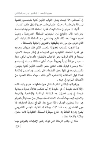 65
‫الشافي‬ ‫عبد‬ ‫حيدر‬ ‫الدكتور‬ :: ‫الشعب‬ ‫ضمير‬
‫لقضية‬ ‫متحمسني‬ ‫كانوا‬ ‫الذين‬ ‫النواب‬ ‫بعض‬ ‫ضمت‬ 98 ‫أغسطس‬ ‫يف‬
. ‫الفساد‬ ‫ملف‬ ‫إغالق‬ ‫حينها‬ ‫املجلس‬ ‫أعلن‬ ‫حيث‬ ، ‫واملحاسبة‬ ‫املسائلة‬
‫املتسلحة‬ ‫التنفيذية‬ ‫السلطة‬ ‫قدرة‬ ‫الوقت‬ ‫ذلك‬ ‫يف‬ ‫حيدر‬ .‫د‬ ‫أدرك‬
‫بحيث‬ ، ‫الترشيعية‬ ‫للسلطة‬ ‫استيعابها‬ ‫من‬ ‫واملوقع‬ ‫املال‬ ‫اءات‬‫ر‬‫بإغ‬
‫األمر‬ ‫التنفيذية‬ ‫السلطة‬ ‫مع‬ ‫ومتامهي‬ ‫تابع‬ ‫ذلك‬ ‫بعد‬ ‫دورها‬ ‫أصبح‬
. ‫واملسائلة‬ ‫والرقابة‬ ‫بالترشيع‬ ‫وظيفتها‬ ‫ات‬‫ر‬‫مرب‬ ‫من‬ ‫قوض‬ ‫الذي‬
‫وجوده‬ ‫ات‬‫ر‬‫مرب‬ ‫فقد‬ ‫الذي‬ ‫املجلس‬ ‫لعضوية‬ ‫ات‬‫ر‬‫املرب‬ ‫انتهت‬ ‫وملا‬
‫االحتواء‬ ‫سياسة‬ ‫إطار‬ ‫يف‬ ‫استيعابه‬ ‫عىل‬ ‫التنفيذية‬ ‫السلطة‬ ‫قدرة‬ ‫عرب‬
‫اتخذ‬ ،‫الرأي‬ ‫وأصحاب‬ ‫واملثقفني‬ ‫اب‬‫ز‬‫األح‬ ‫بحق‬ ‫الوقت‬ ‫ذلك‬ ‫يف‬ ‫املتبعة‬
‫سبتمرب‬ ‫يف‬ ‫مسببة‬ ‫استقالة‬ ‫أعلن‬ ‫حيث‬ ً‫ا‬‫وجريئ‬ ً‫ا‬‫نوعي‬ ً‫ا‬‫موقف‬ ‫حيدر‬ .‫د‬
‫يقومون‬ ‫كانوا‬ ‫الذين‬ ‫األعضاء‬ ‫بعض‬ ‫امتنع‬ ‫عندما‬ ‫فردية‬ ‫وبصورة‬ 98 /
‫إمكانية‬‫يشمل‬‫ومبا‬‫املجلس‬‫داخل‬‫القضايا‬‫بعض‬‫إثارة‬‫يف‬‫معه‬‫بالتنسيق‬
‫من‬ ‫العديد‬ ‫خذله‬ ‫حيث‬ ، ‫ذلك‬ ‫األمر‬ ‫تطلب‬ ‫إذا‬ ‫االستقالة‬ ‫ار‬‫ر‬‫ق‬ ‫اتخاذ‬
. ‫حينه‬ ‫يف‬ ‫النواب‬ ‫األصدقاء‬
،‫باالستقالة‬‫حيدر‬.‫د‬‫خطوة‬‫حول‬‫النقاش‬‫انتاب‬‫الذي‬‫الجدل‬‫ورغم‬
‫ومبدئية‬ ‫وصالبة‬ً‫ا‬‫عناد‬ ‫تعكس‬ ‫أنها‬ ‫إال‬ ‫مفيدة‬ ‫غري‬ ‫أو‬ ‫مفيدة‬ ‫كانت‬ ‫وإذا‬
‫والفردية‬ ‫واملنفعية‬ ‫الزبائنية‬ ‫الثقافة‬ ‫به‬ ‫تعززت‬ ‫زمن‬ ‫يف‬ ‫فريدة‬
‫املوقع‬ ‫أن‬ ‫ضمنها‬ ‫من‬ ‫رسائل‬ ‫عدة‬ ‫االستقالة‬ ‫أعطت‬ ‫حيث‬ ،‫واالستهالكية‬
‫فال‬ ‫لتحقيقه‬ ً‫ا‬‫معيق‬ ‫املوقع‬ ‫هذا‬ ‫أصبح‬ ‫وإذا‬ ‫الهدف‬ ‫لتحقيق‬ ‫أداة‬ ‫هو‬
‫الترشيعي‬ ‫املجلس‬ ‫استقاللية‬ ‫رسالة‬ ‫كانت‬ ‫كام‬ ، ‫به‬ ‫ار‬‫ر‬‫لالستم‬ ‫مربر‬
‫مغزى‬ ‫ذات‬ ‫التنفيذية‬ ‫السلطة‬ ‫سيطرة‬ ‫خارج‬ ‫به‬ ‫املناط‬ ‫بدوره‬ ‫ليقوم‬
، ‫أيضا‬ ‫واضحة‬ ‫وداللة‬
‫مهام‬ ‫واملواقع‬ ‫اءات‬‫ر‬‫اإلغ‬ ‫رفض‬ ‫تؤكد‬ ‫التي‬ ‫الرسالة‬ ‫جانب‬ ‫إىل‬ ‫هذا‬
 