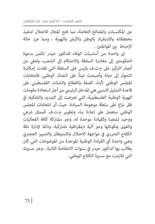 73
‫الشافي‬ ‫عبد‬ ‫حيدر‬ ‫الدكتور‬ :: ‫الشعب‬ ‫ضمير‬
‫لتنفيذ‬ ‫لالحتالل‬ ‫املجال‬ ‫فتح‬ ‫مام‬ ،‫الخاصة‬ ‫واملصالح‬ ‫املكتسبات‬ ‫عن‬
‫حالة‬ ‫عزز‬ ‫ومام‬ ، ‫والهوية‬ ‫واألرض‬ ‫بالوطن‬ ‫اد‬‫ر‬‫واالستف‬ ‫مخططاته‬
. ‫املواطنني‬ ‫بني‬ ‫اإلحباط‬
‫بدعوة‬ ‫تكمن‬ ‫حيدر‬ ‫للدكتور‬ ‫الوفاء‬ ‫أساسيات‬ ‫من‬ ‫واحدة‬ ‫إن‬
‫من‬ ‫ولعيل‬ ،‫الشعب‬ ‫إىل‬ ‫واالحتكام‬ ‫السلطة‬ ‫مغادرة‬ ‫إىل‬ ‫الحكومتني‬
‫إمكانية‬ ‫فقدت‬ ‫التي‬ ‫السلطة‬ ‫عىل‬ ‫وليس‬ ‫م.ت.ف‬ ‫عىل‬ ‫الرتكيز‬ ‫أنصار‬
‫فانتخابات‬ ،‫الوطني‬ ‫النضال‬ ‫عىل‬ ً‫ا‬‫عبئ‬ ‫وأصبحت‬ ‫دولة‬ ‫إىل‬ ‫التحول‬
‫عىل‬ ‫الفلسطيني‬ ‫والشتات‬ ‫والقطاع‬ ‫الضفة‬ ‫ألبناء‬ ‫الوطني‬ ‫املجلس‬
‫مقومات‬‫استعادة‬‫أجل‬‫من‬‫الرئييس‬‫املدخل‬‫هي‬‫النسبي‬‫التمثيل‬‫قاعدة‬
‫يف‬ ‫والتفكيك‬ ‫التبديد‬ ‫إىل‬ ‫تعرضت‬ ‫التي‬ ،‫الفلسطينية‬ ‫الوطنية‬ ‫الهوية‬
‫املجلس‬ ‫انتخابات‬ ‫أن‬ ‫حيث‬ ،‫السيادة‬ ‫موهومة‬ ‫سلطة‬ ‫عىل‬ ‫اع‬‫ز‬‫ن‬ ‫ظل‬
‫رشعي‬ ‫كممثل‬ ‫م.ت.ف‬ ‫وتطوير‬ ‫بناء‬ ‫إعادة‬ ‫عىل‬ ‫ستعمل‬ ‫الوطني‬
‫الفعاليات‬ ‫كافة‬ ‫مشاركة‬ ‫وعرب‬ ،‫له‬ ‫موحدة‬ ‫وكقيادة‬ ‫لشعبنا‬ ‫ووحيد‬
‫دفة‬ ‫إلدارة‬ ‫وذلك‬ ،‫تشاركية‬ ‫اطية‬‫ر‬‫دميق‬ ‫آلية‬ ‫وعرب‬ ‫مبكوناتها‬ ‫والقوى‬
‫العنرصي‬ ‫والتمييز‬ ‫واالستيطان‬ ‫االحتالل‬ ‫مواجهة‬ ‫يف‬ ‫التحرري‬ ‫الكفاح‬
‫كان‬ ‫التي‬ ‫املوضوعات‬ ‫من‬ ‫املوحدة‬ ‫الوطنية‬ ‫القيادة‬ ‫أي‬ ‫واحدة‬ ‫وهي‬
‫مسريته‬ ‫وعرب‬ ، ‫الثانية‬ ‫االنتفاضة‬ ‫سنوات‬ ‫يف‬ ‫حيدر‬ ‫الدكتور‬ ‫بها‬ ‫يطالب‬
.‫الوطني‬ ‫الكفاح‬ ‫مسرية‬ ‫مع‬ ‫تالزمت‬ ‫التي‬
 