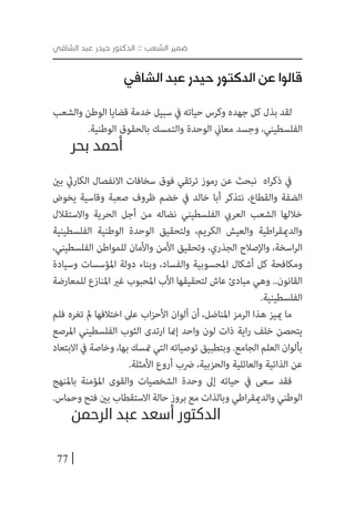 77
‫الشافي‬ ‫عبد‬ ‫حيدر‬ ‫الدكتور‬ :: ‫الشعب‬ ‫ضمير‬
‫الشافي‬ ‫عبد‬ ‫حيدر‬ ‫الدكتور‬ ‫عن‬ ‫قالوا‬
‫والشعب‬ ‫الوطن‬ ‫قضايا‬ ‫خدمة‬ ‫سبيل‬ ‫يف‬ ‫حياته‬ ‫وكرس‬ ‫جهده‬ ‫كل‬ ‫بذل‬ ‫لقد‬
.‫الوطنية‬ ‫بالحقوق‬ ‫والتمسك‬ ‫الوحدة‬ ‫معاين‬ ‫وجسد‬ ،‫الفلسطيني‬
‫بحر‬ ‫أحمد‬
‫بني‬ ‫الكاريث‬ ‫االنفصال‬ ‫سخافات‬ ‫فوق‬ ‫ترتقي‬ ‫رموز‬ ‫عن‬ ‫نبحث‬ ‫اه‬‫ر‬‫ذك‬ ‫يف‬
‫يخوض‬ ‫وقاسية‬ ‫صعبة‬ ‫ظروف‬ ‫خضم‬ ‫يف‬ ‫خالد‬ ‫أبا‬ ‫نتذكر‬ ،‫والقطاع‬ ‫الضفة‬
‫واالستقالل‬ ‫الحرية‬ ‫أجل‬ ‫من‬ ‫نضاله‬ ‫الفلسطيني‬ ‫العريب‬ ‫الشعب‬ ‫خاللها‬
‫الفلسطينية‬ ‫الوطنية‬ ‫الوحدة‬ ‫ولتحقيق‬ ،‫الكريم‬ ‫والعيش‬ ‫اطية‬‫ر‬‫والدميق‬
،‫الفلسطيني‬ ‫للمواطن‬ ‫واألمان‬ ‫األمن‬ ‫وتحقيق‬ ،‫الجذري‬ ‫واإلصالح‬ ،‫اسخة‬‫ر‬‫ال‬
‫وسيادة‬ ‫املؤسسات‬ ‫دولة‬ ‫وبناء‬ ،‫والفساد‬ ‫املحسوبية‬ ‫أشكال‬ ‫كل‬ ‫ومكافحة‬
‫للمعارضة‬ ‫املنازع‬ ‫غري‬ ‫املحبوب‬ ‫األب‬ ‫لتحقيقها‬ ‫عاش‬ ‫مبادئ‬ ‫وهي‬ ..‫القانون‬
.‫الفلسطينية‬
‫فلم‬ ‫تغره‬ ‫مل‬ ‫اختالفها‬ ‫عىل‬ ‫اب‬‫ز‬‫األح‬ ‫ألوان‬ ‫أن‬ ،‫املناضل‬ ‫الرمز‬ ‫هذا‬ ‫مييز‬ ‫ما‬
‫املرصع‬ ‫الفلسطيني‬ ‫الثوب‬ ‫ارتدى‬ ‫إمنا‬ ‫واحد‬ ‫لون‬ ‫ذات‬ ‫اية‬‫ر‬ ‫خلف‬ ‫يتحصن‬
‫االبتعاد‬ ‫يف‬ ‫وخاصة‬ ،‫بها‬ ‫متسك‬ ‫التي‬ ‫توصياته‬ ‫وبتطبيق‬ .‫الجامع‬ ‫العلم‬ ‫بألوان‬
.‫األمثلة‬ ‫أروع‬ ‫رضب‬ ،‫والحزبية‬ ‫والعائلية‬ ‫الذاتية‬ ‫عن‬
‫باملنهج‬ ‫املؤمنة‬ ‫والقوى‬ ‫الشخصيات‬ ‫وحدة‬ ‫إىل‬ ‫حياته‬ ‫يف‬ ‫سعى‬ ‫فقد‬
.‫وحامس‬ ‫فتح‬ ‫بني‬ ‫االستقطاب‬ ‫حالة‬ ‫بروز‬ ‫مع‬ ‫وبالذات‬ ‫اطي‬‫ر‬‫والدميق‬ ‫الوطني‬
‫الرحمن‬ ‫عبد‬ ‫أسعد‬ ‫الدكتور‬
 