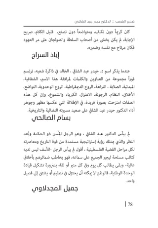 78
‫الشافي‬ ‫عبد‬ ‫حيدر‬ ‫الدكتور‬ :: ‫الشعب‬ ‫ضمير‬
‫رصيح‬ ،‫الكالم‬ ‫قليل‬ ،‫تصنع‬ ‫دون‬ ً‫ا‬‫ومتواضع‬ ،‫تكلف‬ ‫دون‬ ً‫ا‬‫كرمي‬ ‫كان‬
‫العهود‬ ‫مر‬ ‫عىل‬ ‫والصولجان‬ ‫السلطة‬ ‫أصحاب‬ ‫من‬ ‫يخىش‬ ‫يكن‬ ‫مل‬ ،‫اإلجابة‬
.‫وضمريه‬ ‫نفسه‬ ‫مع‬ ‫مرتاح‬ ‫فكان‬
‫السراج‬ ‫إياد‬
‫ترتسم‬ ،‫شعبه‬ ‫ذاكرة‬ ‫يف‬ ‫الخالد‬ ، ‫الشايف‬ ‫عبد‬ ‫حيدر‬ .‫د‬ ‫اسم‬ ‫يذكر‬ ‫عندما‬
،‫الشفافية‬ ،‫االسم‬ ‫هذا‬ ‫افقة‬‫ر‬‫مل‬ ‫والكلامت‬ ‫العناوين‬ ‫من‬ ‫مجموعة‬ ً‫ا‬‫ر‬‫فو‬
،‫التواضع‬ ،‫الوحدوية‬ ‫الروح‬ ،‫اطية‬‫ر‬‫الدميق‬ ‫الروح‬ ،‫اهة‬‫ز‬‫الن‬ ، ‫الصالبة‬ ،‫املبدئية‬
‫هذه‬ ‫كل‬ ‫وإن‬ ،‫والشموخ‬ ‫الكربياء‬ ،‫از‬‫ز‬‫االعت‬ ،‫الرجولة‬ ،‫النظام‬ ،‫األخالق‬
‫وجوهر‬ ‫مظهر‬ ‫عكسها‬ ‫التي‬ ‫اإلطاللة‬ ‫يف‬ ،‫فريدة‬ ‫بصورة‬ ‫امتزحت‬ ‫الصفات‬
.‫والتاريخية‬ ‫النضالية‬ ‫مسريته‬ ‫صعيد‬ ‫عىل‬ ‫الشايف‬ ‫عبد‬ ‫حيدر‬ ‫الدكتور‬ ‫أداء‬
‫الصالحي‬ ‫بسام‬
‫عد‬ُ‫ب‬‫و‬ ‫الحكمة‬ ‫ذو‬ ‫ُسن‬‫مل‬‫ا‬ ‫الرجل‬ ‫وهو‬ ، ‫الشايف‬ ‫عبد‬ ‫الدكتور‬ ‫ييأس‬ ‫مل‬
‫ومعارصته‬ ‫التاريخ‬ ‫قوة‬ ‫من‬ ‫مستمدة‬ ‫اتيجية‬‫رت‬‫إس‬ ‫رؤية‬ ‫ميتلك‬ ‫والذي‬ ‫النظر‬
‫لديه‬ ‫ليس‬ ‫-لألسف‬ ‫الرجل‬ ‫ييأس‬ ‫مل‬ ‫أقول‬ ، ‫الفلسطينية‬ ‫القضية‬ ‫احل‬‫ر‬‫م‬ ‫لكل‬
‫بأخالق‬ ‫ضامئرهم‬ ‫يخاطب‬ ‫فهو‬ ،‫سامعه‬ ‫عىل‬ ‫الجميع‬ ‫ليجرب‬ ‫مسلحة‬ ‫كتائب‬
‫قيادة‬ ‫تشكيل‬ ‫برضورة‬ ‫لقاء‬ ‫أو‬ ‫منرب‬ ‫كل‬ ‫ويف‬ ‫يوم‬ ‫كل‬ ‫يطالب‬ ‫وبقى‬ -‫عالية‬
‫فصيل‬ ‫إىل‬ ‫يشتق‬ ‫أو‬ ‫تنظيم‬ ‫يف‬ ‫يختزل‬ ‫أن‬ ‫ميكنه‬ ‫ال‬ ‫فالوطن‬ ،‫الوطنية‬ ‫الوحدة‬
.‫واحد‬
‫المجدالوي‬ ‫جميل‬
 