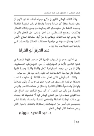 82
‫الشافي‬ ‫عبد‬ ‫حيدر‬ ‫الدكتور‬ :: ‫الشعب‬ ‫ضمير‬
‫أن‬ ‫األوان‬ ‫آن‬ ‫أنه‬ ‫أعتقد‬ ،‫رحيله‬ ‫ذكرى‬ ‫يف‬ ‫الكبري‬ ‫الوطني‬ ‫للقائد‬ ً‫ا‬‫وفاء‬
‫الكفيلة‬ ‫الشعبية‬ ‫الوسائل‬ ‫واتخاذ‬ ،ً‫ا‬‫وحزم‬ ‫امة‬‫رص‬ ‫أكرث‬ ً‫ا‬‫موقف‬ ‫شعبنا‬ ‫يقف‬
‫الفصائل‬ ‫قيادات‬ ‫وعىل‬ ‫غزة‬ ‫وحكومة‬ ‫الله‬ ‫ام‬‫ر‬ ‫حكومة‬ ‫عىل‬ ‫الضغط‬ ‫مبامرسة‬
‫ما‬ ‫بكل‬ ‫العمل‬ ‫عىل‬ ‫إرغامها‬ ‫أجل‬ ‫من‬ ،‫الفلسطيني‬ ‫املجتمع‬ ‫ومكونات‬
‫األمىض‬ ‫السالح‬ ‫استعادة‬ ‫أجل‬ ‫من‬ ‫به‬ ‫ويطالب‬ ،‫القائد‬ ‫هذا‬ ‫إليه‬ ‫يدعو‬ ‫كان‬
‫التي‬ ‫والتحديات‬ ‫االحتالل‬ ‫مخططات‬ ‫مواجهة‬ ‫يف‬ ‫صموده‬ ‫وضامن‬ ‫لشعبنا‬
. ‫يوم‬ ‫بعد‬ ً‫ا‬‫يوم‬ ‫شعبنا‬ ‫عىل‬ ‫يفرضها‬
‫القرايا‬ ‫أبو‬ ‫العزيز‬ ‫عبد‬
‫يف‬ ‫الوطنية‬ ‫األزمة‬ ‫يشخص‬ ‫كان‬ ‫األخرية‬ ‫السنوات‬ ‫يف‬ ‫حيدر‬ ‫الدكتور‬ ‫أن‬
،‫الفلسطينية‬ ‫اطية‬‫ر‬‫الدميق‬ ‫حول‬ ‫أو‬ ‫اطية‬‫ر‬‫الدميق‬ ‫يف‬ ‫كأزمة‬ ‫الداخيل‬ ‫شقها‬
‫قادرة‬ ‫وحيدة‬ ‫وكآلية‬ ‫وكأداة‬ ‫كحل‬ ‫اطية‬‫ر‬‫الدميق‬ ‫ترديد‬ ‫من‬ ‫ميل‬ ‫ال‬ ‫وكان‬
.‫سواء‬ ‫حد‬ ‫عىل‬ ‫والخارجية‬ ‫الداخلية‬ ‫االستحقاقات‬ ‫مواجهة‬ ‫عىل‬ ‫وفعالة‬
‫الشعب‬ ‫صفوف‬ ‫يف‬ ‫املكانة‬ ‫هذه‬ ‫احتل‬ ‫الذي‬ ‫اطي‬‫ر‬‫الدميق‬ ‫والقائد‬
ً‫ا‬‫تصالحي‬ ‫يكون‬ ‫أن‬ ‫بد‬ ‫ال‬ ،‫الطويل‬ ‫الزمن‬ ‫هذا‬ ‫مدى‬ ‫عىل‬ ‫الوطنية‬ ‫والحركة‬
‫والوطن‬ ‫الشعب‬ ‫مصلحة‬ ‫يف‬ ‫واملسائل‬ ‫القضايا‬ ‫أن‬ ‫طاملا‬ ً‫ا‬‫وتسامحي‬ ً‫ا‬‫وتوافقي‬
‫عىل‬ ‫الشايف‬ ‫عبد‬ ‫الدكتور‬ ‫يرتبع‬ ‫أن‬ ً‫ا‬‫أبد‬ ‫املتصور‬ ‫من‬ ‫يكن‬ ‫ومل‬ ،‫والقضية‬
‫جمعت‬ ‫قد‬ ‫شخصيته‬ ‫أن‬ ‫لوال‬ ‫الوطني‬ ‫الكفاح‬ ‫من‬ ‫قرن‬ ‫لنصف‬ ‫املوقع‬ ‫هذا‬
‫الناس‬ ‫بقضايا‬ ‫والتمسك‬ ‫للقضية‬ ‫واإلخالص‬ ‫الصادقة‬ ‫الوطنية‬ ‫صفات‬ ‫بني‬
‫الذي‬ ‫والحوار‬ ‫والتفاعل‬ ‫واملشاركة‬ ‫اطية‬‫ر‬‫الدميق‬ ‫من‬ ‫أسس‬ ‫عىل‬ ‫وهمومهم‬
.‫العام‬ ‫الوطني‬ ‫الكل‬ ‫مصلحة‬ ‫يبتغي‬
‫سويلم‬ ‫المجيد‬ ‫عبد‬ .‫د‬
 