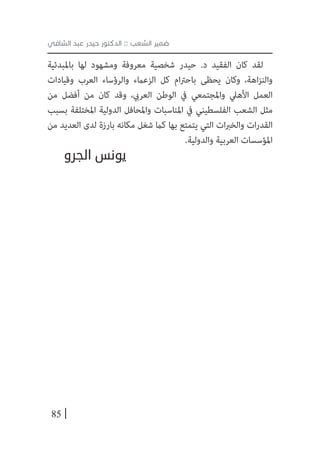 85
‫الشافي‬ ‫عبد‬ ‫حيدر‬ ‫الدكتور‬ :: ‫الشعب‬ ‫ضمير‬
‫باملبدئية‬ ‫لها‬ ‫ومشهود‬ ‫معروفة‬ ‫شخصية‬ ‫حيدر‬ .‫د‬ ‫الفقيد‬ ‫كان‬ ‫لقد‬
‫وقيادات‬ ‫العرب‬ ‫والرؤساء‬ ‫الزعامء‬ ‫كل‬ ‫ام‬‫رت‬‫باح‬ ‫يحظى‬ ‫وكان‬ ،‫اهة‬‫ز‬‫والن‬
‫من‬ ‫أفضل‬ ‫من‬ ‫كان‬ ‫وقد‬ ،‫العريب‬ ‫الوطن‬ ‫يف‬ ‫واملجتمعي‬ ‫األهيل‬ ‫العمل‬
‫بسبب‬ ‫املختلفة‬ ‫الدولية‬ ‫واملحافل‬ ‫املناسبات‬ ‫يف‬ ‫الفلسطيني‬ ‫الشعب‬ ‫مثل‬
‫من‬ ‫العديد‬ ‫لدى‬ ‫بارزة‬ ‫مكانه‬ ‫شغل‬ ‫كام‬ ‫بها‬ ‫يتمتع‬ ‫التي‬ ‫ات‬‫رب‬‫والخ‬ ‫ات‬‫ر‬‫القد‬
.‫والدولية‬ ‫العربية‬ ‫املؤسسات‬
‫الجرو‬ ‫يونس‬
 