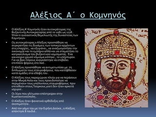 Αλέξιος Α΄ ο Κομνηνός
 ΟΑλέξιοςΑ’ Κομνηνός ήταν αυτοκράτορας της
ΒυζαντινήςΑυτοκρατορίας από το 1081 ως 1118 .
Ήταν ο ουσιαστικός θεμελιωτής της δυναστείας των
Κομνηνών.
 Ως αυτοκράτορας ο Αλέξιος προσπάθησε να
συγκρατήσει τις δυνάμεις των τοπικών αρχόντων
στις επαρχίες , να εξυγιάνει , να αναζωογονήσει την
οικονομία και το εμπόριο αλλά και να σταματήσει το
κατρακύλισμα του βυζαντινού νομίσματος .Ένα
καινούριο χρυσό νόμισμα κόπηκε , το υπέρπυρον.
Για να βρει πόρους αναγκάστηκε να επιβάλει
επιπλέον φόρους στο λαό .
 ΟΑλέξιος προσπάθησε να αντιμετωπίσει με τη
διπλωματία τους σταυροφόρους που κατέφθασαν
κατά ομάδες στα εδάφη του .
 ΟΑλέξιος τους παραχώρισε πλοία για να περάσουν
στην ΜικράΑσία και τους προειδοποίησε να
περιμένουν τους υπόλοιπους σταυροφόρους πριν
επιτεθούν στουςΤούρκους γιατί δεν ήταν αρκετά
ισχυροί .
 Οι λίγοι που γλίτωσαν επέστρεψαν στην
Κωσταντινούπολη .
 ΟΑλέξιος ήταν φανατικά ορθόδοξος από
σκοπιμότητα .
 Από τον γάμο του με την Ειρήνη Δούκα , οΑλέξιος
απέκτησε 8 παιδιά .
 