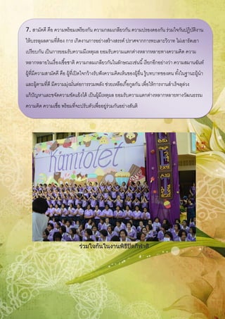 ร่วมใจกันในงานพิธีปิดกีฬาสี
7. สามัคคี คือ ความพร้อมเพรียงกัน ความกลมเกลียวกัน ความปรองดองกัน ร่วมใจกันปฏิบัติงาน
ให้บรรลุผลตามที่ต้อง การ เกิดงานการอย่างสร้างสรรค์ ปราศจากการทะเลาะวิวาท ไม่เอารัดเอา
เปรียบกัน เป็นการยอมรับความมีเหตุผล ยอมรับความแตกต่างหลากหลายทางความคิด ความ
หลากหลายในเรื่องเชื้อชาติ ความกลมเกลียวกันในลักษณะเช่นนี้เรียกอีกอย่างว่า ความสมานฉันท์
ผู้ที่มีความสามัคคี คือ ผู้ที่เปิดใจกว้างรับฟังความคิดเห็นของผู้อื่น รู้บทบาทของตน ทั้งในฐานะผู้นา
และผู้ตามที่ดี มีความมุ่งมั่นต่อการรวมพลัง ช่วยเหลือเกื้อกูลกัน เพื่อให้การงานสาเร็จลุล่วง
แก้ปัญหาและขจัดความขัดแย้งได้ เป็นผู้มีเหตุผล ยอมรับความแตกต่างหลากหลายทางวัฒนธรรม
ความคิด ความเชื่อ พร้อมที่จะปรับตัวเพื่ออยู่ร่วมกันอย่างสันติ
 