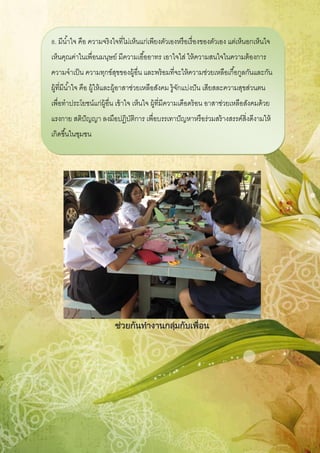 ช่วยกันทางานกลุ่มกับเพื่อน
8. มีน้าใจ คือ ความจริงใจที่ไม่เห็นแก่เพียงตัวเองหรือเรื่องของตัวเอง แต่เห็นอกเห็นใจ
เห็นคุณค่าในเพื่อนมนุษย์ มีความเอื้ออาทร เอาใจใส่ ให้ความสนใจในความต้องการ
ความจาเป็น ความทุกข์สุขของผู้อื่น และพร้อมที่จะให้ความช่วยเหลือเกื้อกูลกันและกัน
ผู้ที่มีน้าใจ คือ ผู้ให้และผู้อาสาช่วยเหลือสังคม รู้จักแบ่งปัน เสียสละความสุขส่วนตน
เพื่อทาประโยชน์แก่ผู้อื่น เข้าใจ เห็นใจ ผู้ที่มีความเดือดร้อน อาสาช่วยเหลือสังคมด้วย
แรงกาย สติปัญญา ลงมือปฏิบัติการ เพื่อบรรเทาปัญหาหรือร่วมสร้างสรรค์สิ่งดีงามให้
เกิดขึ้นในชุมชน
 