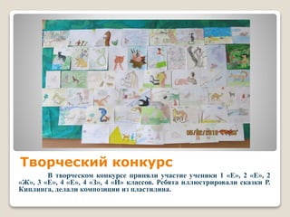 Творческий конкурс
В творческом конкурсе приняли участие ученики 1 «Е», 2 «Е», 2
«Ж», 3 «Е», 4 «Е», 4 «З», 4 «И» классов. Ребята иллюстрировали сказки Р.
Киплинга, делали композиции из пластилина.
 