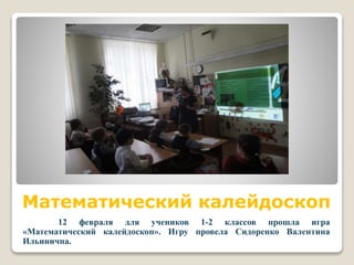 Математический калейдоскоп
12 февраля для учеников 1-2 классов прошла игра
«Математический калейдоскоп». Игру провела Сидоренко Валентина
Ильинична.
 