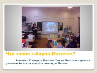 Что такое «Акуна Матата»?
В пятницу, 12 февраля, Копылова Татьяна Николаевна провела с
учениками 1-х классов игру «Что такое Акуна Матата».
 