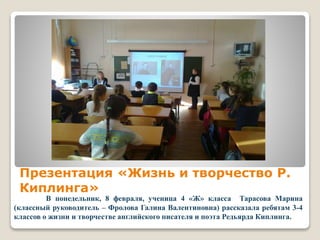 Презентация «Жизнь и творчество Р.
Киплинга»
В понедельник, 8 февраля, ученица 4 «Ж» класса Тарасова Марина
(классный руководитель – Фролова Галина Валентиновна) рассказала ребятам 3-4
классов о жизни и творчестве английского писателя и поэта Редьярда Киплинга.
 