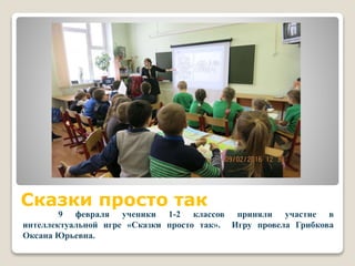 Сказки просто так
9 февраля ученики 1-2 классов приняли участие в
интеллектуальной игре «Сказки просто так». Игру провела Грибкова
Оксана Юрьевна.
 
