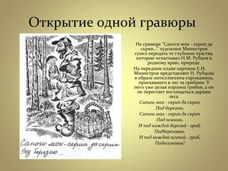 Открытие одной гравюры
На гравюре "Сапоги мои - скрип да
скрип…" художник Министров
сумел передать те глубокие чувства,
которые испытывал Н.М. Рубцов к
родному краю, природе.
На переднем плане картины Е.И.
Министров представляет Н. Рубцова
в образе интеллигента-горожанина,
приехавшего в лес за грибами. У
него уже целая корзина грибов, а он
не перестает восхищаться дарами
леса.
Сапоги мои - скрип да скрип
Под березою,
Сапоги мои - скрип да скрип
Под осиною,
И под каждой березой - гриб,
Подберезовик,
И под каждой осиной - гриб,
Подосиновик!
 