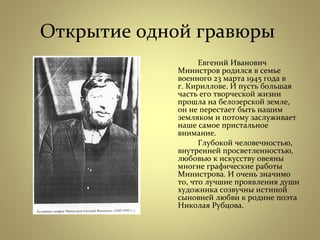 Открытие одной гравюры
Евгений Иванович
Министров родился в семье
военного 23 марта 1945 года в
г. Кириллове. И пусть большая
часть его творческой жизни
прошла на белозерской земле,
он не перестает быть нашим
земляком и потому заслуживает
наше самое пристальное
внимание.
Глубокой человечностью,
внутренней просветленностью,
любовью к искусству овеяны
многие графические работы
Министрова. И очень значимо
то, что лучшие проявления души
художника созвучны истиной
сыновней любви к родине поэта
Николая Рубцова.
 