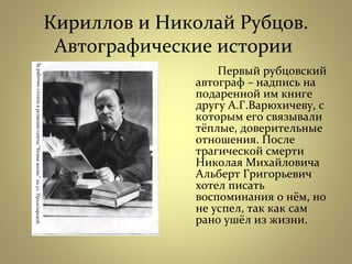 Кириллов и Николай Рубцов.
Автографические истории
Первый рубцовский
автограф – надпись на
подаренной им книге
другу А.Г.Варюхичеву, с
которым его связывали
тёплые, доверительные
отношения. После
трагической смерти
Николая Михайловича
Альберт Григорьевич
хотел писать
воспоминания о нём, но
не успел, так как сам
рано ушёл из жизни.
 
