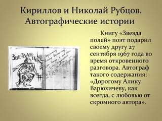 Кириллов и Николай Рубцов.
Автографические истории
Книгу «Звезда
полей» поэт подарил
своему другу 27
сентября 1967 года во
время откровенного
разговора. Автограф
такого содержания:
«Дорогому Алику
Варюхичеву, как
всегда, с любовью от
скромного автора».
 