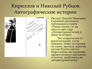 Кириллов и Николай Рубцов.
Автографические истории
• Рассказ Эмилии Ивановны
Сысоевой дополнила
публикация в газете
«Новая жизнь» от 29
августа 1967 года
«Литературный вечер в
Доме культуры».
"Зал содрогнулся от
рукоплесканий, когда
девушки, бойко вспорхнув
на сцену, вручили дорогим
гостям букеты цветов.
Кирилловцы восторженно
приветствовали прозаиков
и поэтов, прибывших на
литературный вечер ".
 