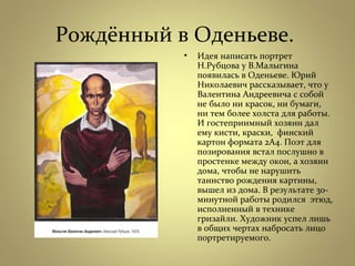 Рождённый в Оденьеве.
• Идея написать портрет
Н.Рубцова у В.Малыгина
появилась в Оденьеве. Юрий
Николаевич рассказывает, что у
Валентина Андреевича с собой
не было ни красок, ни бумаги,
ни тем более холста для работы.
И гостеприимный хозяин дал
ему кисти, краски, финский
картон формата 2А4. Поэт для
позирования встал послушно в
простенке между окон, а хозяин
дома, чтобы не нарушить
таинство рождения картины,
вышел из дома. В результате 30-
минутной работы родился этюд,
исполненный в технике
гризайли. Художник успел лишь
в общих чертах набросать лицо
портретируемого.
 