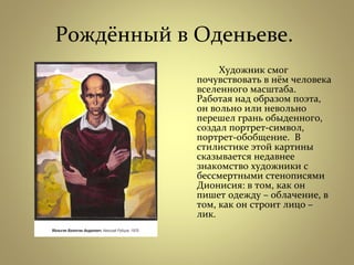 Рождённый в Оденьеве.
Художник смог
почувствовать в нём человека
вселенного масштаба.
Работая над образом поэта,
он вольно или невольно
перешел грань обыденного,
создал портрет-символ,
портрет-обобщение. В
стилистике этой картины
сказывается недавнее
знакомство художники с
бессмертными стенописями
Дионисия: в том, как он
пишет одежду – облачение, в
том, как он строит лицо –
лик.
 