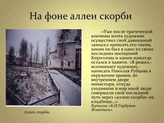 На фоне аллеи скорби
«Уже после трагической
кончины поэта художник
осуществил свой давнишний
замысел написать его таким,
каким он был в одно из своих
последних посещений
Кириллова и каким навсегда
остался в памяти. «Я решил,-
вспоминает художник,-
написать Николая Рубцова в
окружении храмов, во
внутреннем дворе
монастыря, откуда
уходившие в мир иной люди
совершали свой последний
путь через «аллею скорби» на
кладбище…».
Каталог «Б.И.Горбунов.
Живопись».
Аллея скорби.
 
