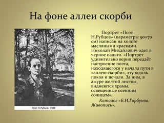 На фоне аллеи скорби
Портрет «Поэт
Н.Рубцов» (параметры 90×70
см) написан на холсте
масляными красками.
Николай Михайлович одет в
черное пальто. «Портрет
удивительно верно передаёт
настроение поэта,
находящегося у начала пути в
«аллею скорби», эту юдоль
покоя и печали. За ним, в
ажуре желтой листвы,
виднеются храмы,
освещенные осенним
солнцем».
Каталог «Б.И.Горбунов.
Живопись».
 