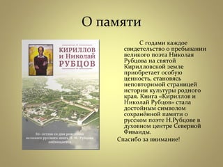 О памяти
  С годами каждое
свидетельство о пребывании
великого поэта Николая
Рубцова на святой
Кирилловской земле
приобретает особую
ценность, становясь
неповторимой страницей
истории культуры родного
края. Книга «Кириллов и
Николай Рубцов» стала
достойным символом
сохранённой памяти о
русском поэте Н.Рубцове в
духовном центре Северной
Фиваиды.
 Спасибо за внимание!
 