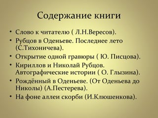 Содержание книги
• Слово к читателю ( Л.Н.Вересов).
• Рубцов в Оденьеве. Последнее лето
(С.Тихоничева).
• Открытие одной гравюры ( Ю. Писцова).
• Кириллов и Николай Рубцов.
Автографические истории ( О. Глызина).
• Рождённый в Оденьеве. (От Оденьева до
Николы) (А.Пестерева).
• На фоне аллеи скорби (И.Клюшенкова).
 