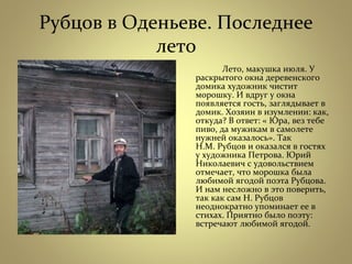 Рубцов в Оденьеве. Последнее
лето
Лето, макушка июля. У
раскрытого окна деревенского
домика художник чистит
морошку. И вдруг у окна
появляется гость, заглядывает в
домик. Хозяин в изумлении: как,
откуда? В ответ: « Юра, вез тебе
пиво, да мужикам в самолете
нужней оказалось». Так
Н.М. Рубцов и оказался в гостях
у художника Петрова. Юрий
Николаевич с удовольствием
отмечает, что морошка была
любимой ягодой поэта Рубцова.
И нам несложно в это поверить,
так как сам Н. Рубцов
неоднократно упоминает ее в
стихах. Приятно было поэту:
встречают любимой ягодой.
 