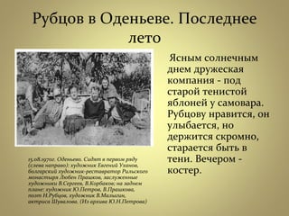 Рубцов в Оденьеве. Последнее
лето
15.08.1970г. Оденьево. Сидят в первом ряду
(слева направо): художник Евгений Уханов,
болгарский художник-реставратор Рильского
монастыря Любен Прашков, заслуженные
художники В.Сергеев, В.Корбаков; на заднем
плане: художник Ю.Петров, В.Прашкова,
поэт Н.Рубцов, художник В.Малыгин,
актриса Шувалова. (Из архива Ю.Н.Петрова)
Ясным солнечным
днем дружеская
компания - под
старой тенистой
яблоней у самовара.
Рубцову нравится, он
улыбается, но
держится скромно,
старается быть в
тени. Вечером -
костер.
 